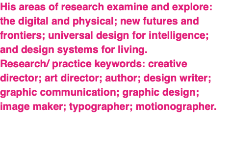 His areas of research examine and explore: the digital and physical; new futures and frontiers; universal design for intelligence; and design systems for living. Research/ practice keywords: creative director; art director; author; design writer; graphic communication; graphic design; image maker; typographer; motionographer. 